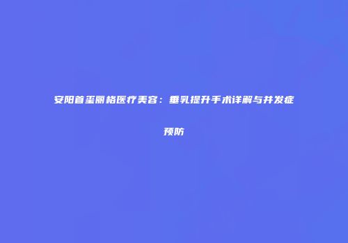 安阳首玺丽格医疗美容：垂乳提升手术详解与并发症预防