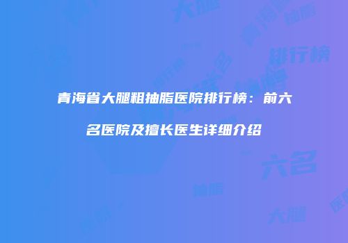 青海省大腿粗抽脂医院排行榜：前六名医院及擅长医生详细介绍