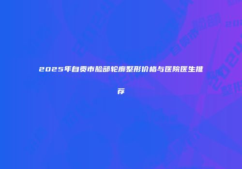 2025年自贡市脸部轮廓整形价格与医院医生推荐