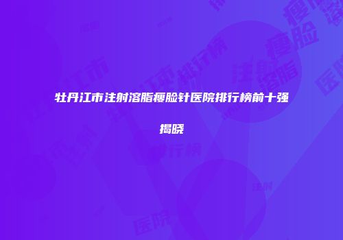 牡丹江市注射溶脂瘦脸针医院排行榜前十强揭晓