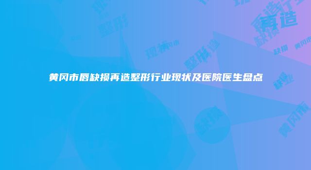 黄冈市唇缺损再造整形行业现状及医院医生盘点