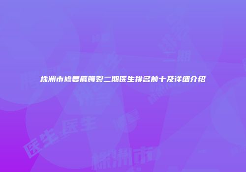 株洲市修复唇腭裂二期医生排名前十及详细介绍