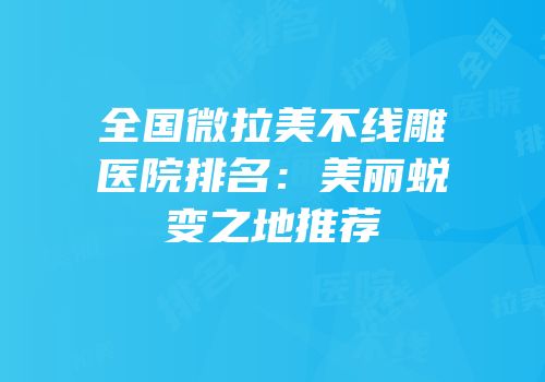 全国微拉美不线雕医院排名：美丽蜕变之地推荐