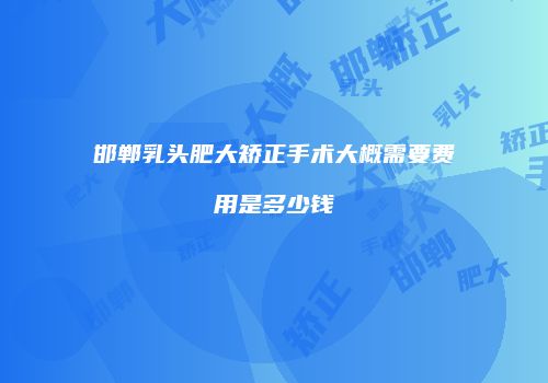 邯郸乳头肥大矫正手术大概需要费用是多少钱