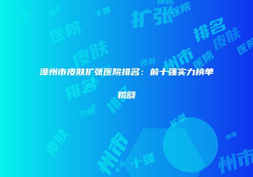 漳州市皮肤扩张医院排名：前十强实力榜单揭晓
