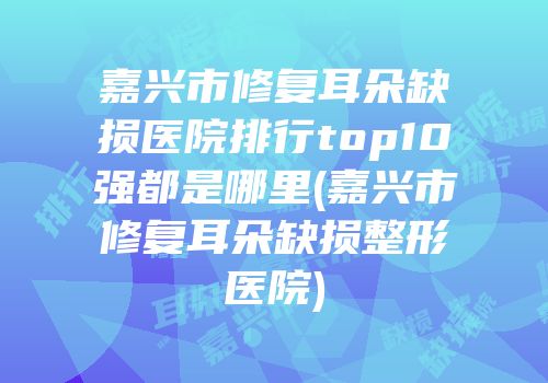 嘉兴市修复耳朵缺损医院排行top10强都是哪里(嘉兴市修复耳朵缺损整形医院)