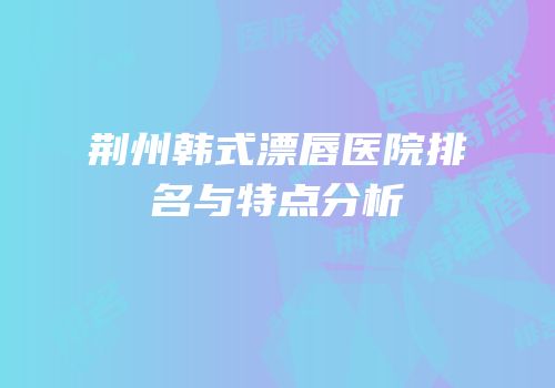 荆州韩式漂唇医院排名与特点分析