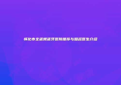 怀化市全瓷烤瓷牙医院推荐与知名医生介绍