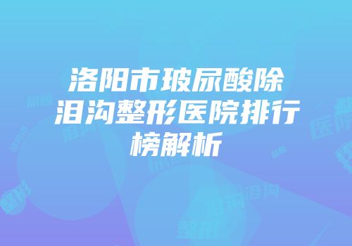 洛阳市玻尿酸除泪沟整形医院排行榜解析