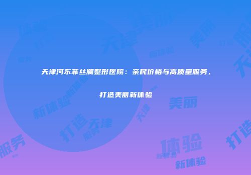 天津河东菲丝澜整形医院：亲民价格与高质量服务，打造美丽新体验