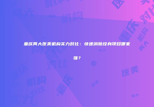 重庆两大医美机构实力对比：快速消除纹身项目哪家强？