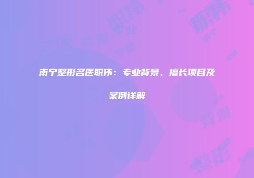 南宁整形名医职伟：专业背景、擅长项目及案例详解