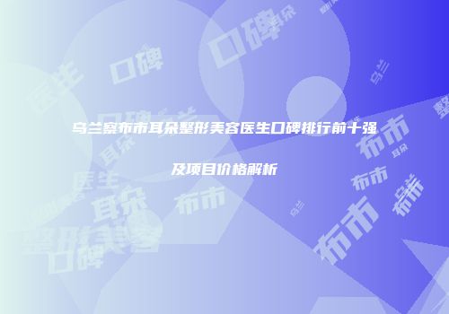 乌兰察布市耳朵整形美容医生口碑排行前十强及项目价格解析