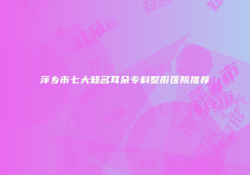 萍乡市七大知名耳朵专科整形医院推荐