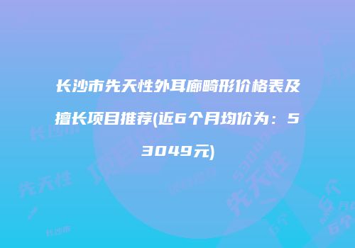 长沙市先天性外耳廊畸形价格表及擅长项目推荐(近6个月均价为：53049元)