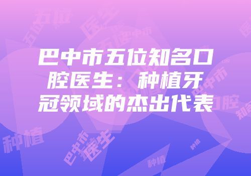 巴中市五位知名口腔医生：种植牙冠领域的杰出代表