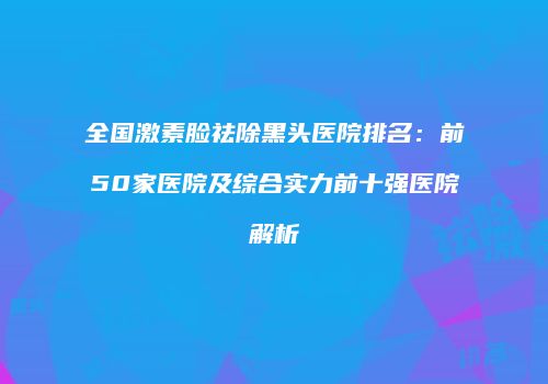 全国激素脸祛除黑头医院排名：前50家医院及综合实力前十强医院解析