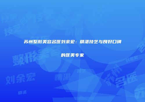 苏州整形美容名医刘余宏：精湛技艺与良好口碑的医美专家