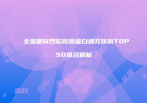 全国眼窝凹陷胶原蛋白填充医院TOP50排名解析