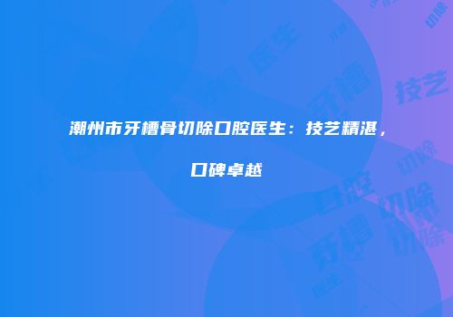 潮州市牙槽骨切除口腔医生：技艺精湛，口碑卓越