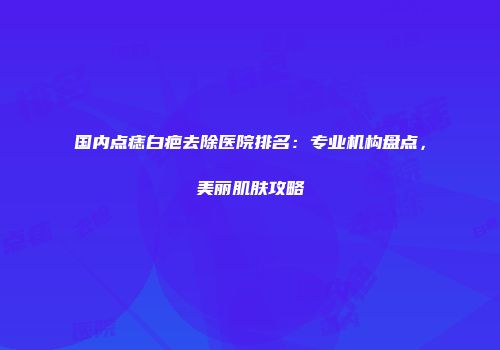 国内点痣白疤去除医院排名：专业机构盘点，美丽肌肤攻略