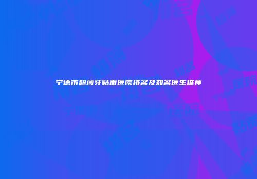 宁德市超薄牙贴面医院排名及知名医生推荐