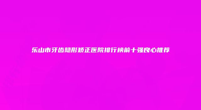 乐山市牙齿隐形矫正医院排行榜前十强良心推荐