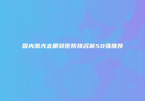 国内激光去眼袋医院排名前50强推荐