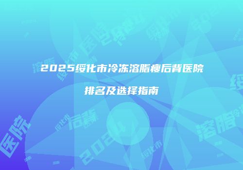 2025绥化市冷冻溶脂瘦后背医院排名及选择指南