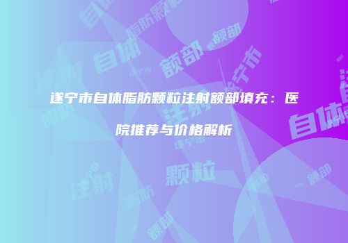 遂宁市自体脂肪颗粒注射额部填充：医院推荐与价格解析