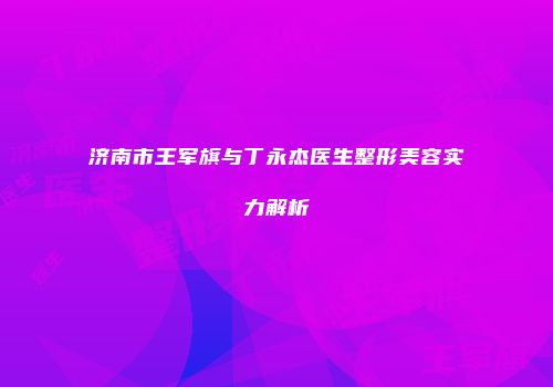 济南市王军旗与丁永杰医生整形美容实力解析