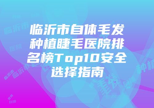 临沂市自体毛发种植睫毛医院排名榜Top10安全选择指南