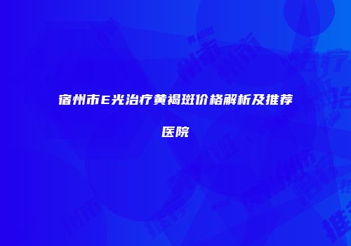 宿州市E光治疗黄褐斑价格解析及推荐医院