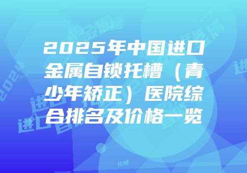 2025年中国进口金属自锁托槽（青少年矫正）医院综合排名及价格一览