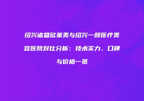 绍兴诸暨欧莱美与绍兴一颜医疗美容医院对比分析：技术实力、口碑与价格一览