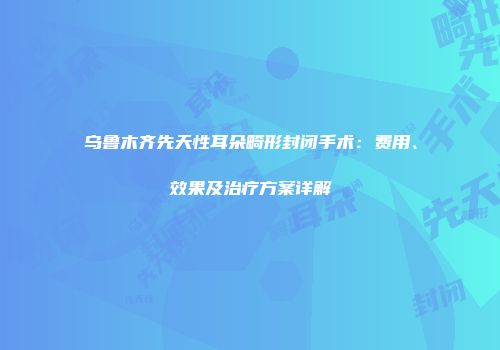 乌鲁木齐先天性耳朵畸形封闭手术：费用、效果及治疗方案详解