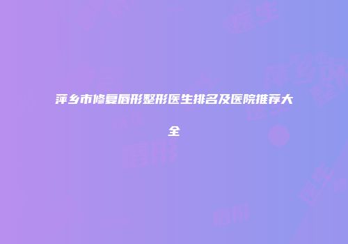 萍乡市修复唇形整形医生排名及医院推荐大全