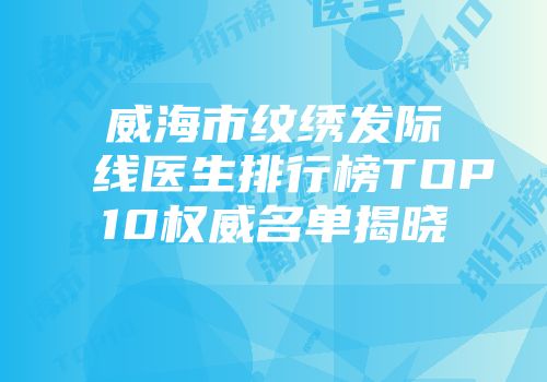 威海市纹绣发际线医生排行榜TOP10权威名单揭晓