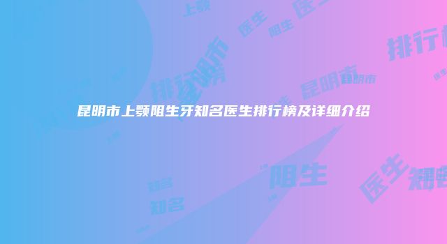 昆明市上颚阻生牙知名医生排行榜及详细介绍
