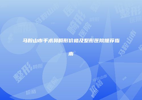 马鞍山市手术鼻畸形价格及整形医院推荐指南