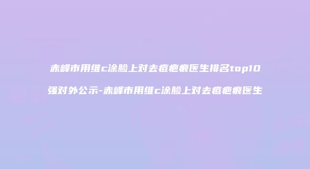 赤峰市用维c涂脸上对去痘疤痕医生排名top10强对外公示-赤峰市用维c涂脸上对去痘疤痕医生