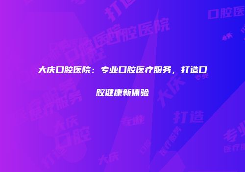 大庆口腔医院：专业口腔医疗服务，打造口腔健康新体验