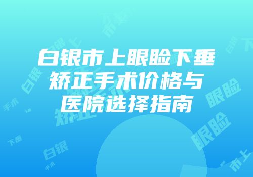 白银市上眼睑下垂矫正手术价格与医院选择指南