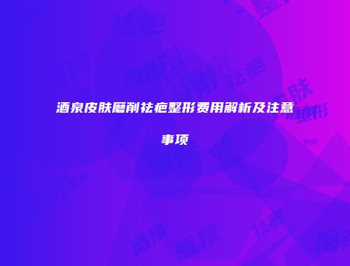 酒泉皮肤磨削祛疤整形费用解析及注意事项