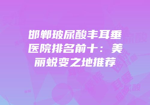 邯郸玻尿酸丰耳垂医院排名前十：美丽蜕变之地推荐