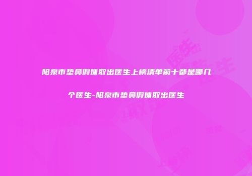 阳泉市垫鼻假体取出医生上榜清单前十都是哪几个医生-阳泉市垫鼻假体取出医生