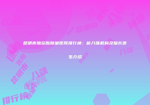昆明市玻尿酸除皱医院排行榜：前八强机构及擅长医生介绍