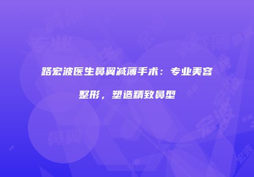 路宏波医生鼻翼减薄手术：专业美容整形，塑造精致鼻型