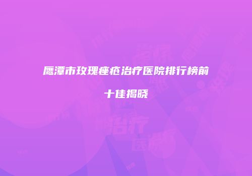 鹰潭市玫瑰痤疮治疗医院排行榜前十佳揭晓