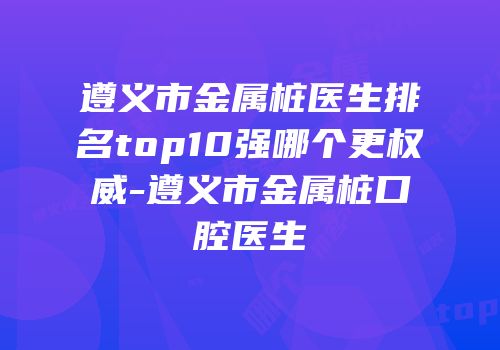 遵义市金属桩医生排名top10强哪个更权威-遵义市金属桩口腔医生